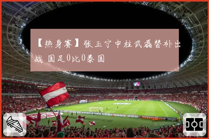 【热身赛】张玉宁中柱武磊替补出战 国足0比0泰国