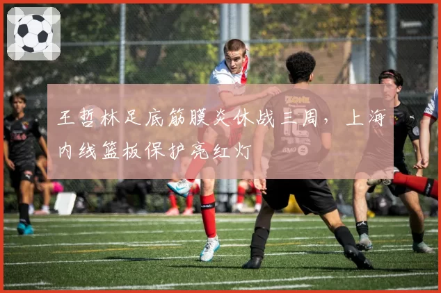 王哲林足底筋膜炎休战三周，上海内线篮板保护亮红灯