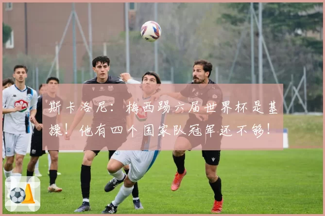 斯卡洛尼:梅西踢六届世界杯是基操!他有四个国家队冠军还不够!