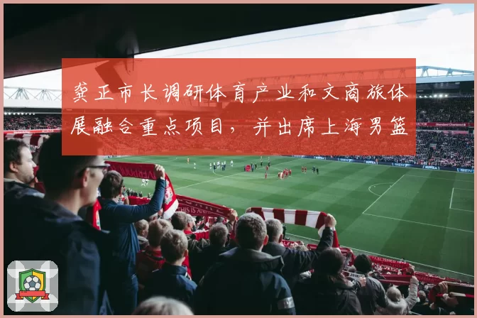龚正市长调研体育产业和文商旅体展融合重点项目,并出席上海男篮赛季总结大会