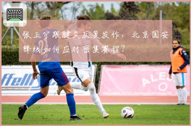 张玉宁跟腱炎反复发作，北京国安锋线如何应对密集赛程？