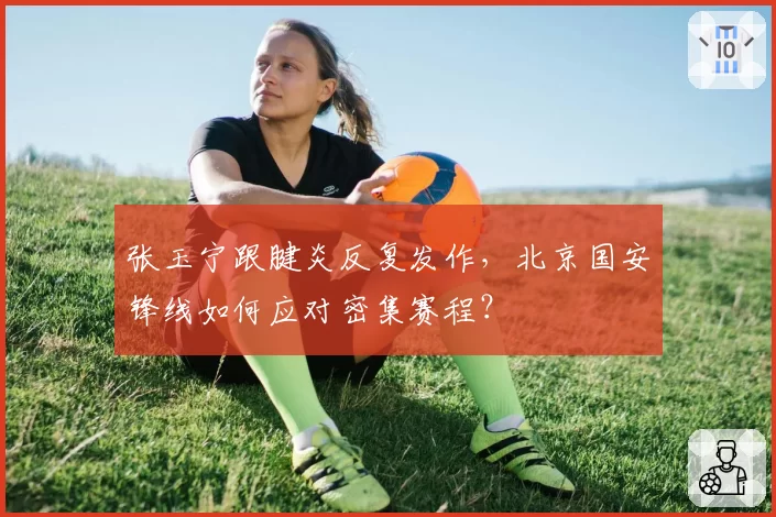 张玉宁跟腱炎反复发作，北京国安锋线如何应对密集赛程？