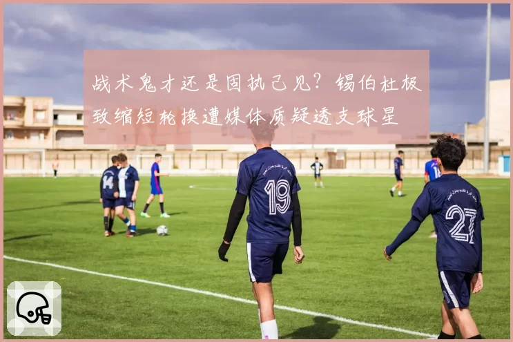 战术鬼才还是固执己见？锡伯杜极致缩短轮换遭媒体质疑透支球星