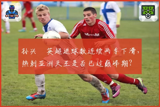孙兴慜英超进球数连续两季下滑,热刺亚洲天王是否已过巅峰期?