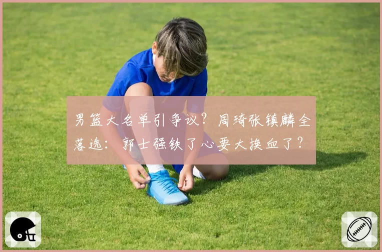 男篮大名单引争议?周琦张镇麟全落选:郭士强铁了心要大换血了?