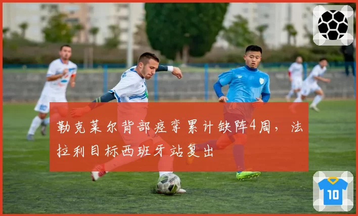 勒克莱尔背部痉挛累计缺阵4周,法拉利目标西班牙站复出
