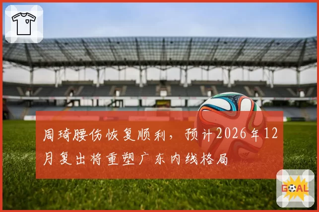 周琦腰伤恢复顺利，预计2026年12月复出将重塑广东内线格局