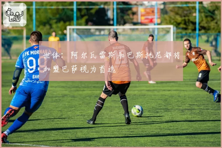 世体：阿尔瓦雷斯和巴斯托尼都将加盟巴萨视为首选