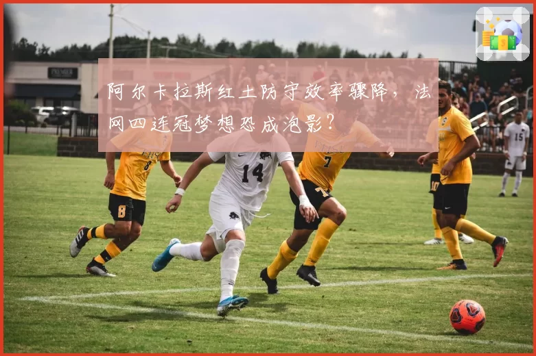 阿尔卡拉斯红土防守效率骤降，法网四连冠梦想恐成泡影？