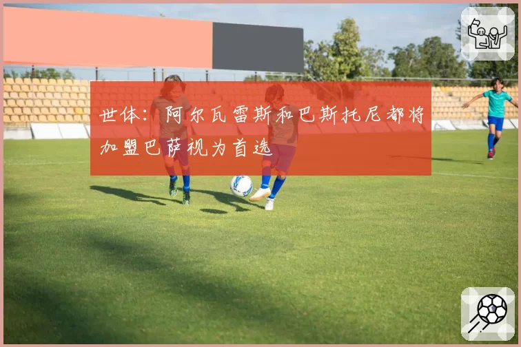 世体：阿尔瓦雷斯和巴斯托尼都将加盟巴萨视为首选