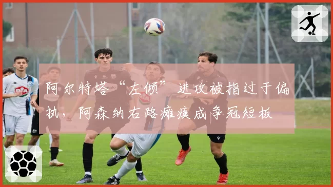 阿尔特塔“左倾”进攻被指过于偏执，阿森纳右路瘫痪成争冠短板