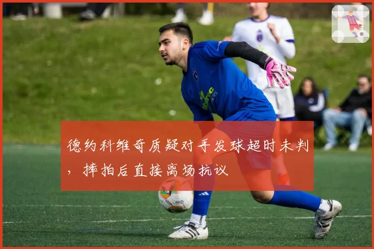 德约科维奇质疑对手发球超时未判，摔拍后直接离场抗议