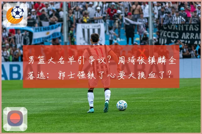 男篮大名单引争议?周琦张镇麟全落选:郭士强铁了心要大换血了?