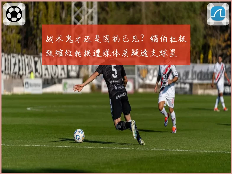 战术鬼才还是固执己见？锡伯杜极致缩短轮换遭媒体质疑透支球星