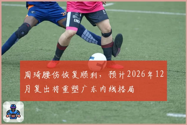 周琦腰伤恢复顺利，预计2026年12月复出将重塑广东内线格局