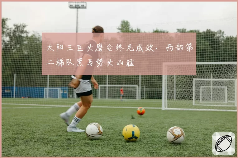 太阳三巨头磨合终见成效，西部第二梯队黑马势头凶猛