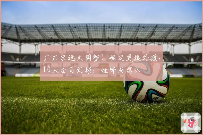 广东宏远大调整！确定更换外援，10人合同到期，杜锋或离队