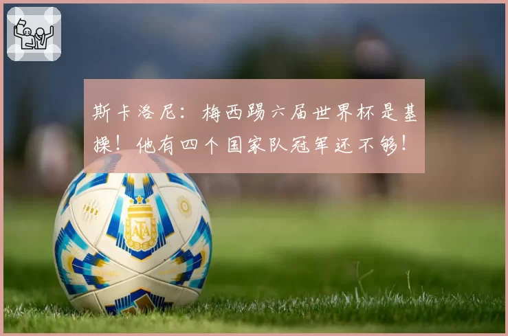 斯卡洛尼:梅西踢六届世界杯是基操!他有四个国家队冠军还不够!