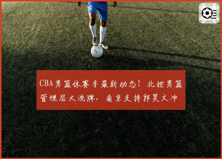 CBA男篮休赛季最新动态！北控男篮管理层大洗牌，南京支持郭昊文冲击NBA，广东又一小将想要离队，周琦杨鸣新工作上岗