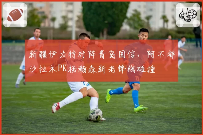 新疆伊力特对阵青岛国信，阿不都沙拉木PK杨瀚森新老锋线碰撞