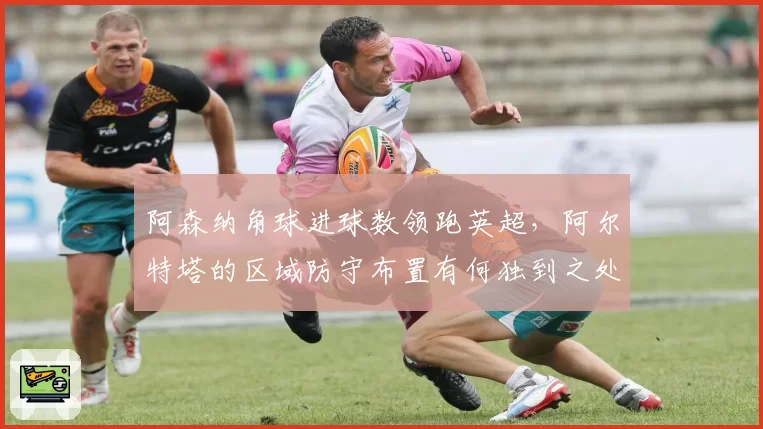 阿森纳角球进球数领跑英超，阿尔特塔的区域防守布置有何独到之处？