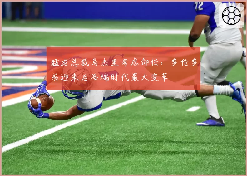 猛龙总裁乌杰里考虑卸任,多伦多或迎来后洛瑞时代最大变革