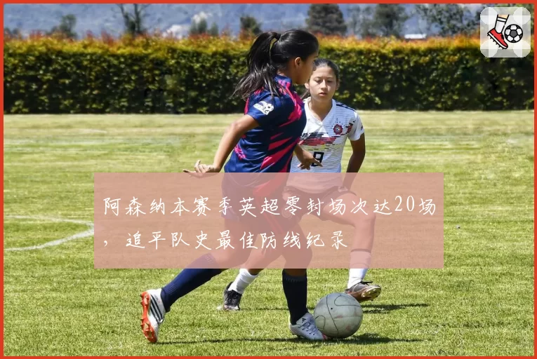 阿森纳本赛季英超零封场次达20场，追平队史最佳防线纪录
