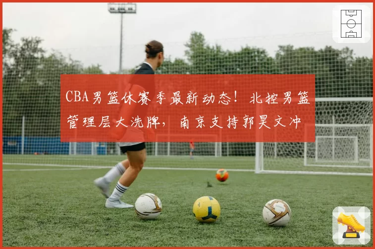 CBA男篮休赛季最新动态！北控男篮管理层大洗牌，南京支持郭昊文冲击NBA，广东又一小将想要离队，周琦杨鸣新工作上岗