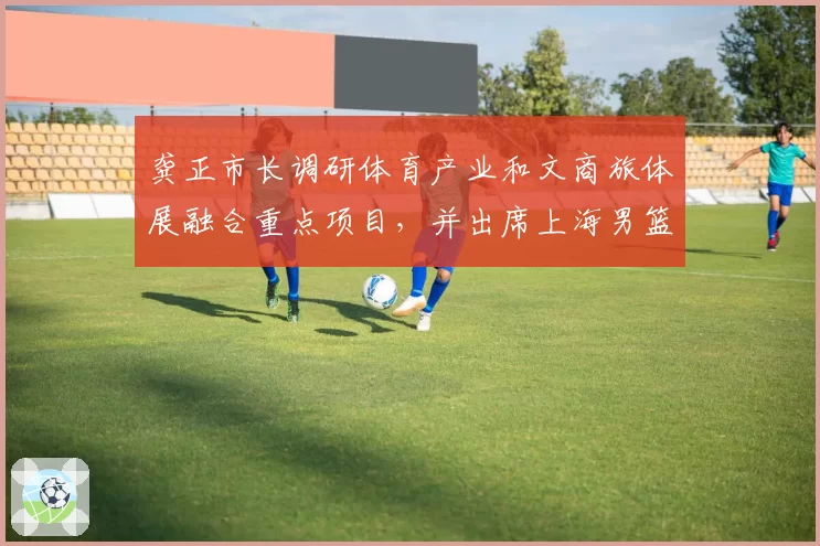 龚正市长调研体育产业和文商旅体展融合重点项目,并出席上海男篮赛季总结大会