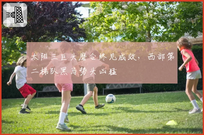 太阳三巨头磨合终见成效，西部第二梯队黑马势头凶猛