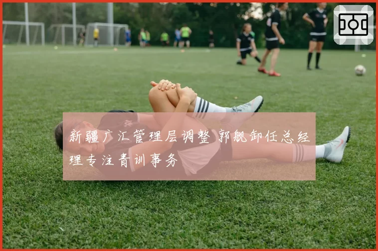 新疆广汇管理层调整 郭舰卸任总经理专注青训事务