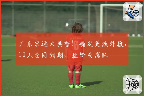 广东宏远大调整！确定更换外援，10人合同到期，杜锋或离队
