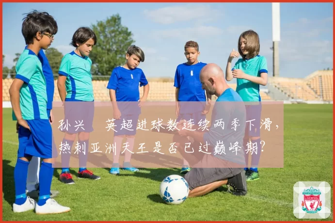 孙兴慜英超进球数连续两季下滑,热刺亚洲天王是否已过巅峰期?
