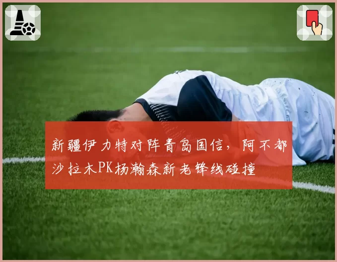 新疆伊力特对阵青岛国信，阿不都沙拉木PK杨瀚森新老锋线碰撞
