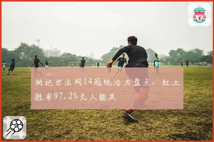 纳达尔法网14冠统治力盘点,红土胜率97.2%无人能及