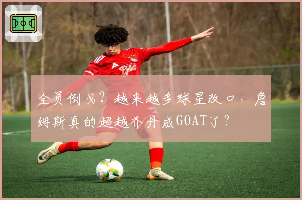 全员倒戈?越来越多球星改口,詹姆斯真的超越乔丹成GOAT了?