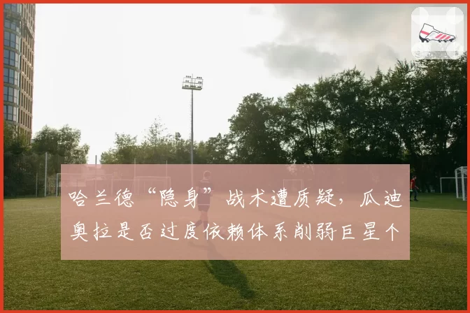 哈兰德“隐身”战术遭质疑，瓜迪奥拉是否过度依赖体系削弱巨星个人能力？