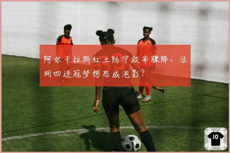 阿尔卡拉斯红土防守效率骤降，法网四连冠梦想恐成泡影？