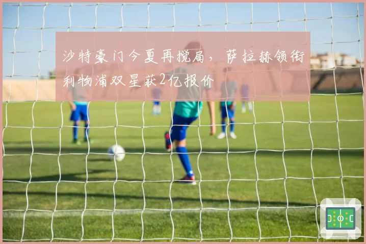 沙特豪门今夏再搅局，萨拉赫领衔利物浦双星获2亿报价