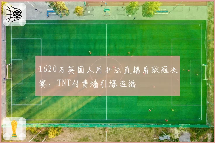 1620万英国人用非法直播看欧冠决赛，TNT付费墙引爆盗播